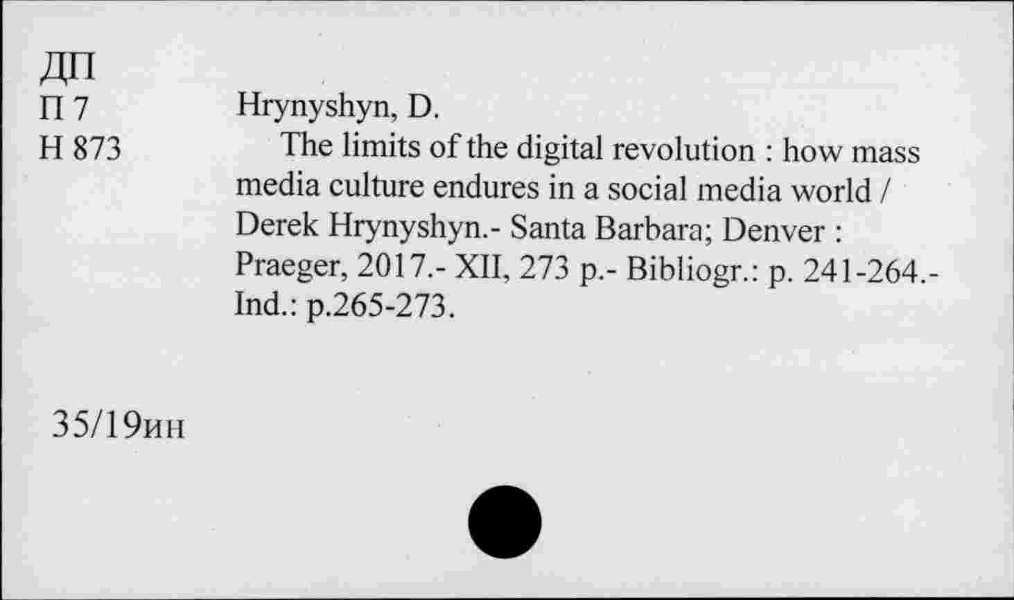 ﻿ri7
H 873
Hrynyshyn, D.
The limits of the digital revolution : how mass media culture endures in a social media world / Derek Hrynyshyn.- Santa Barbara; Denver : Praeger, 2017.- XII, 273 p.- Bibliogr.: p. 241-264,-Ind.: p.265-273.
35/1 9hh